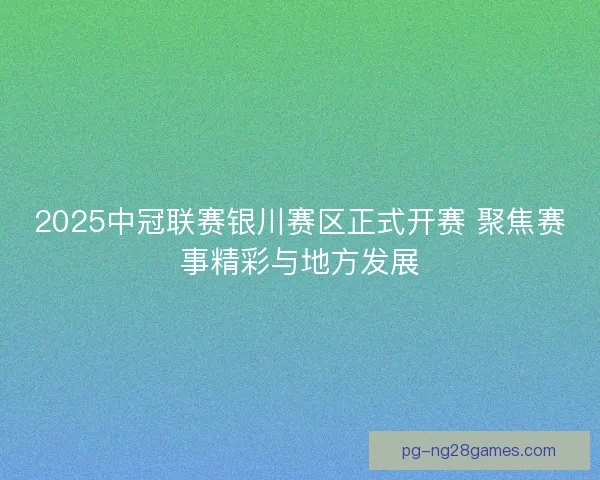 2025中冠联赛银川赛区正式开赛 聚焦赛事精彩与地方发展