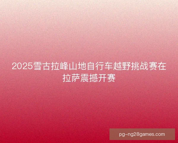 2025雪古拉峰山地自行车越野挑战赛在拉萨震撼开赛