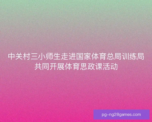 中关村三小师生走进国家体育总局训练局共同开展体育思政课活动